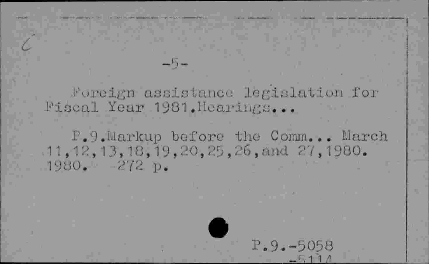 ﻿с
Ihjreirjn assislance legislation for fiscal Year 1981 .Ilcarliißs...
P.9.Markup before the Comm... March 11,12,13,18,19,20,25,26,and 27,1980. 1980.	272 p.
P.9.-5058 -1.1 1 /